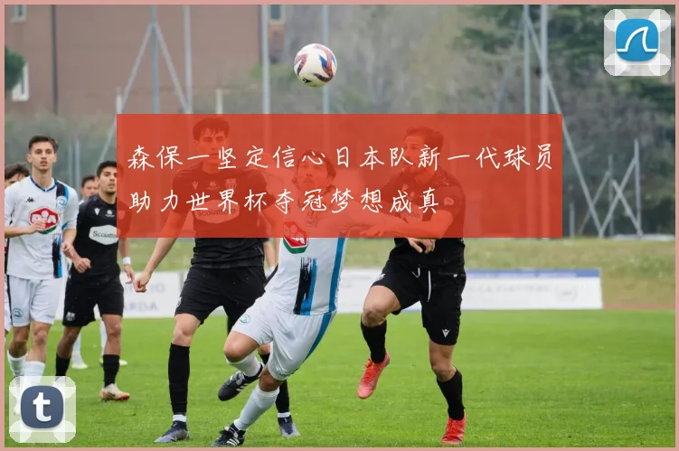 森保一坚定信心日本队新一代球员助力世界杯夺冠梦想成真
