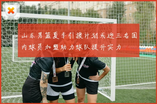 山东男篮夏季引援计划或迎三名国内球员加盟助力球队提升实力