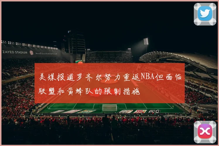 美媒报道罗齐尔努力重返NBA但面临联盟和黄蜂队的限制措施