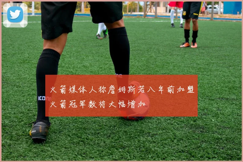 火箭媒体人称詹姆斯若八年前加盟火箭冠军数将大幅增加