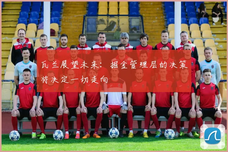 瓦兰展望未来：掘金管理层的决策将决定一切走向