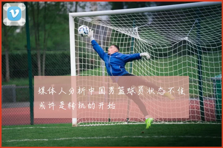 媒体人分析中国男篮球员状态不佳或许是转机的开始