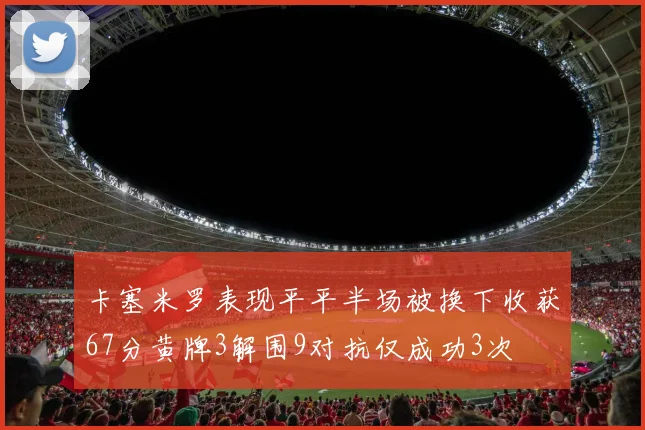 卡塞米罗表现平平半场被换下收获67分黄牌3解围9对抗仅成功3次