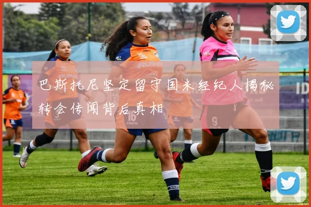 巴斯托尼坚定留守国米经纪人揭秘转会传闻背后真相