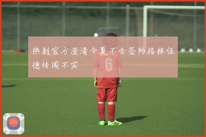 热刺官方澄清今夏不会签约格林伍德传闻不实