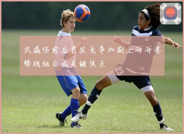 武磊伤愈后首发竞争加剧上海海港锋线组合成关键焦点
