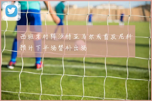 西班牙对阵沙特亚马尔或首发尼科预计下半场替补出场