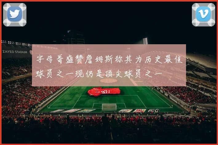 字母哥盛赞詹姆斯称其为历史最佳球员之一现仍是顶尖球员之一