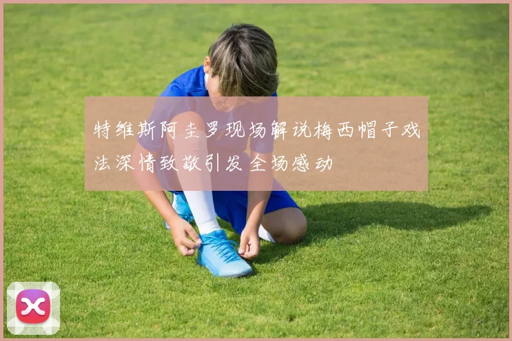 特维斯阿圭罗现场解说梅西帽子戏法深情致敬引发全场感动