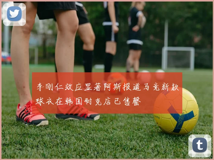 李刚仁效应显著阿斯报道马竞新款球衣在韩国耐克店已售罄