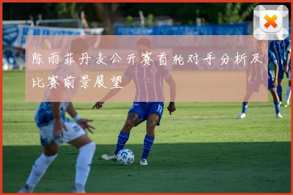 陈雨菲丹麦公开赛首轮对手分析及比赛前景展望