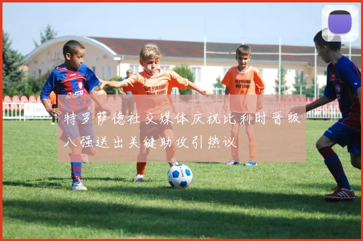 特罗萨德社交媒体庆祝比利时晋级八强送出关键助攻引热议