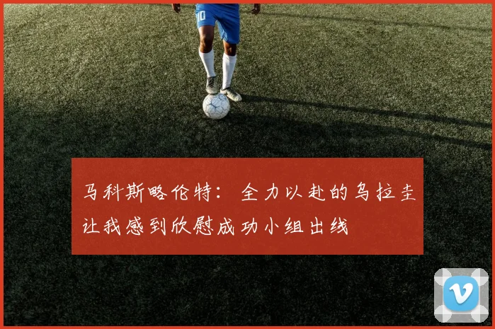 马科斯略伦特：全力以赴的乌拉圭让我感到欣慰成功小组出线