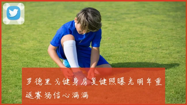罗德里戈健身房复健照曝光明年重返赛场信心满满