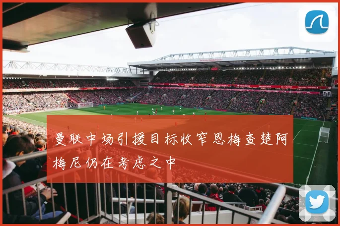 曼联中场引援目标收窄恩梅查楚阿梅尼仍在考虑之中