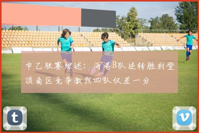 中乙联赛综述：海港B队逆转胜利登顶南区竞争激烈四队仅差一分
