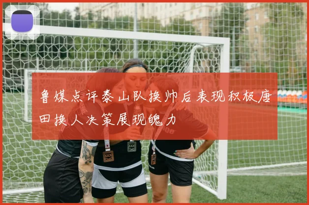 鲁媒点评泰山队换帅后表现积极唐田换人决策展现魄力